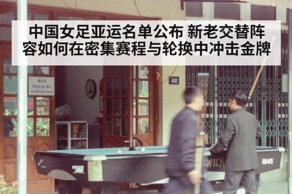 中国女足亚运名单公布 新老交替阵容如何在密集赛程与轮换中冲击金牌