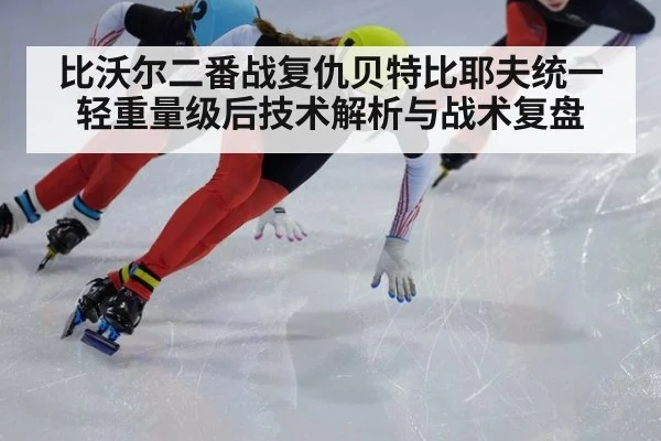 比沃尔二番战复仇贝特比耶夫统一轻重量级后技术解析与战术复盘